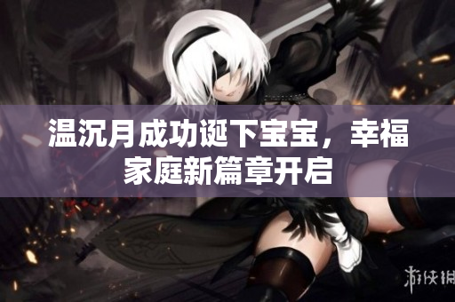 温沉月成功诞下宝宝，幸福家庭新篇章开启