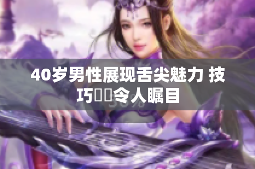40岁男性展现舌尖魅力 技巧驚豔令人瞩目
