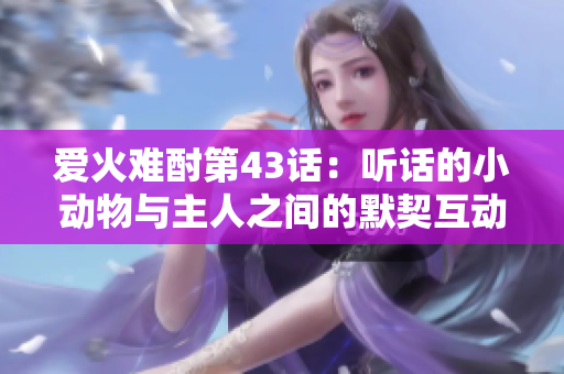 爱火难酎第43话：听话的小动物与主人之间的默契互动