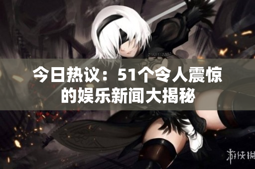 今日热议：51个令人震惊的娱乐新闻大揭秘