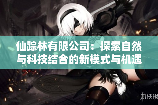 仙踪林有限公司：探索自然与科技结合的新模式与机遇
