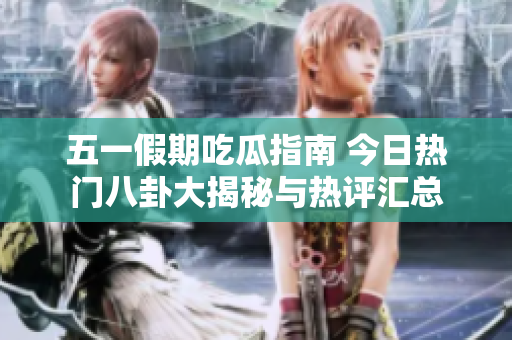 五一假期吃瓜指南 今日热门八卦大揭秘与热评汇总