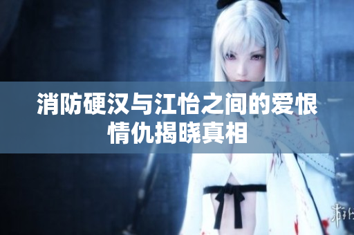 消防硬汉与江怡之间的爱恨情仇揭晓真相