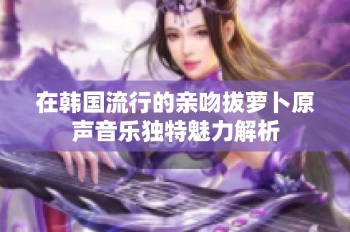 在韩国流行的亲吻拔萝卜原声音乐独特魅力解析
