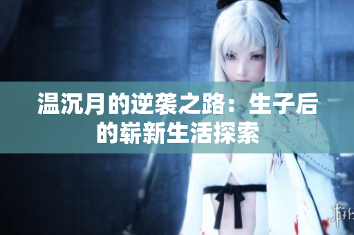 温沉月的逆袭之路：生子后的崭新生活探索