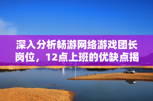 深入分析畅游网络游戏团长岗位，12点上班的优缺点揭秘