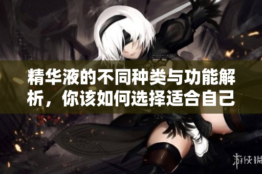 精华液的不同种类与功能解析，你该如何选择适合自己的产品