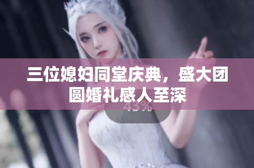 三位媳妇同堂庆典，盛大团圆婚礼感人至深