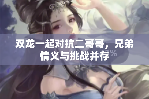 双龙一起对抗二哥哥，兄弟情义与挑战并存