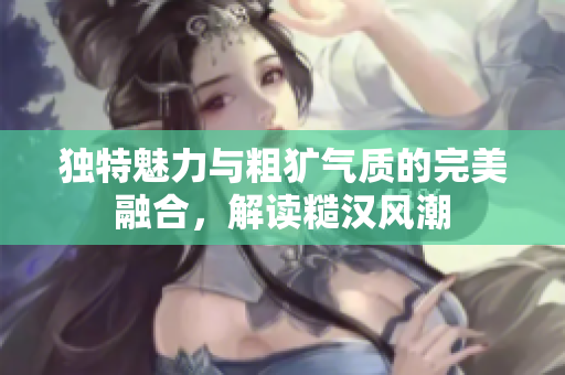 独特魅力与粗犷气质的完美融合，解读糙汉风潮