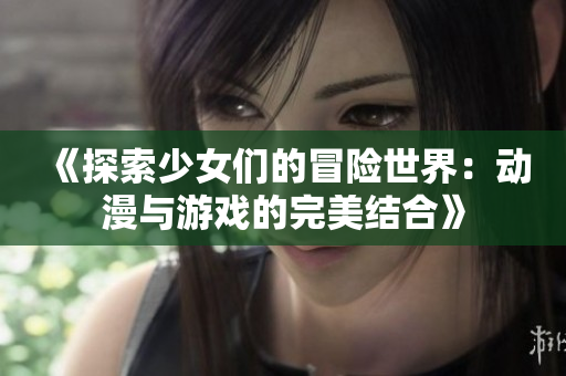 《探索少女们的冒险世界：动漫与游戏的完美结合》