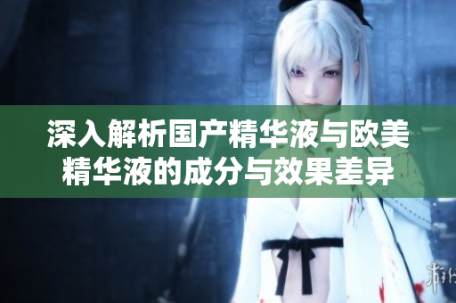 深入解析国产精华液与欧美精华液的成分与效果差异
