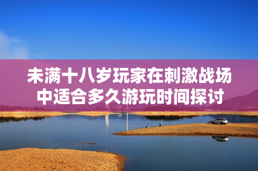 未满十八岁玩家在刺激战场中适合多久游玩时间探讨