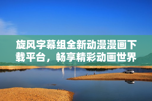 旋风字幕组全新动漫漫画下载平台，畅享精彩动画世界
