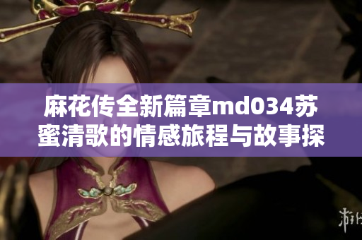 麻花传全新篇章md034苏蜜清歌的情感旅程与故事探索