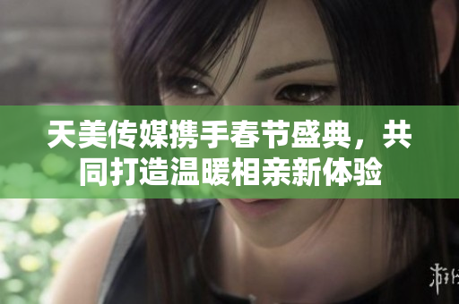 天美传媒携手春节盛典，共同打造温暖相亲新体验
