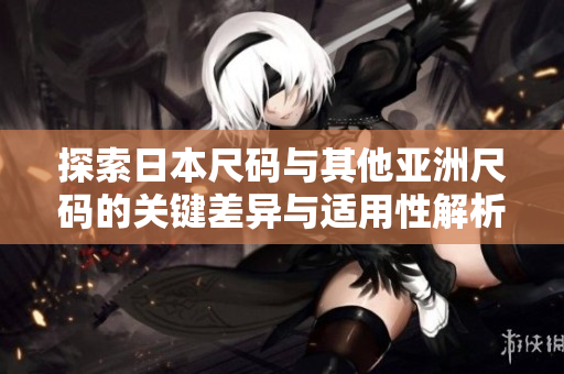 探索日本尺码与其他亚洲尺码的关键差异与适用性解析