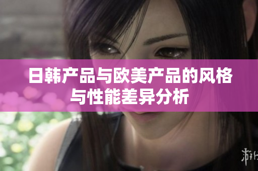 日韩产品与欧美产品的风格与性能差异分析