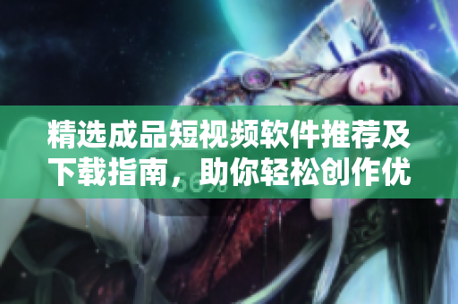 精选成品短视频软件推荐及下载指南，助你轻松创作优质短视频