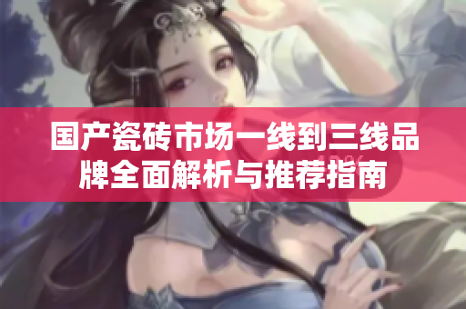 国产瓷砖市场一线到三线品牌全面解析与推荐指南