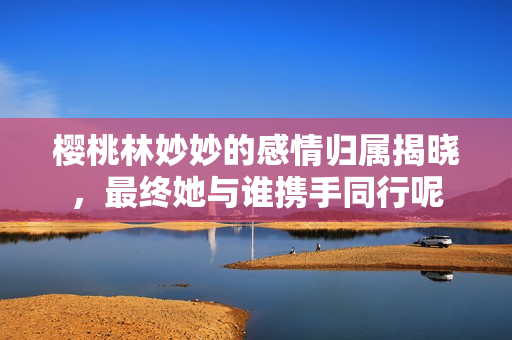 樱桃林妙妙的感情归属揭晓，最终她与谁携手同行呢