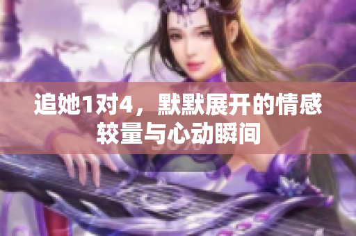 追她1对4，默默展开的情感较量与心动瞬间