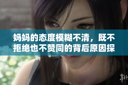 妈妈的态度模糊不清，既不拒绝也不赞同的背后原因探讨