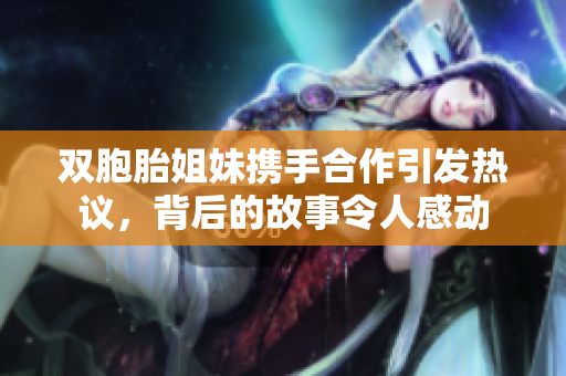 双胞胎姐妹携手合作引发热议，背后的故事令人感动