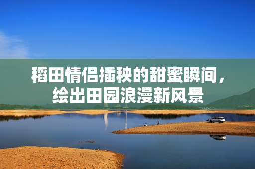 稻田情侣插秧的甜蜜瞬间，绘出田园浪漫新风景