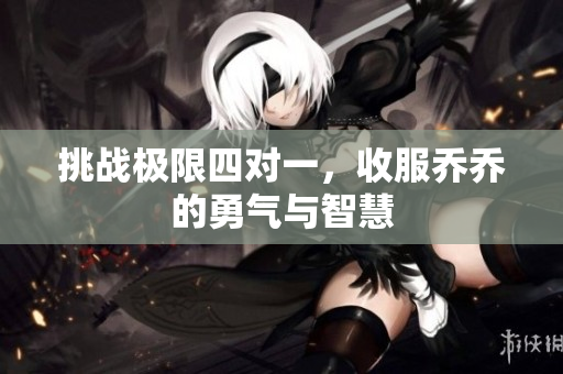 挑战极限四对一，收服乔乔的勇气与智慧