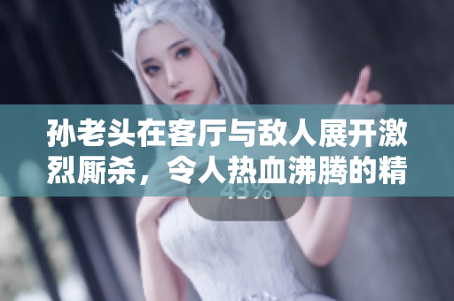 孙老头在客厅与敌人展开激烈厮杀，令人热血沸腾的精彩瞬间