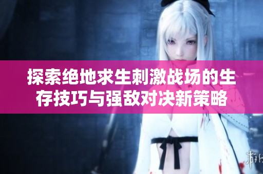 探索绝地求生刺激战场的生存技巧与强敌对决新策略