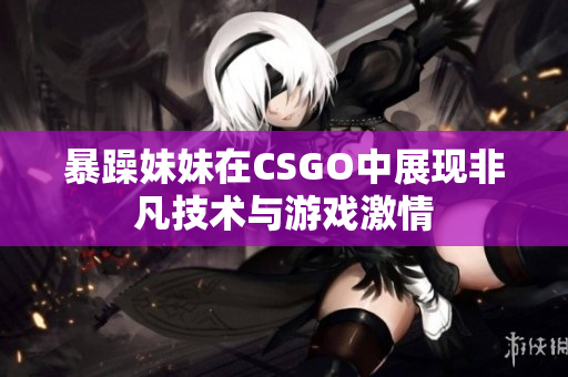 暴躁妹妹在CSGO中展现非凡技术与游戏激情