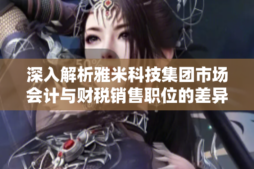 深入解析雅米科技集团市场会计与财税销售职位的差异及福利情况
