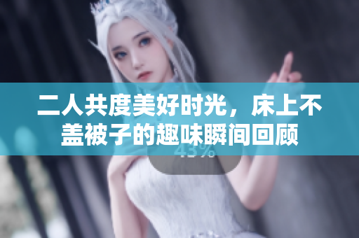 二人共度美好时光，床上不盖被子的趣味瞬间回顾