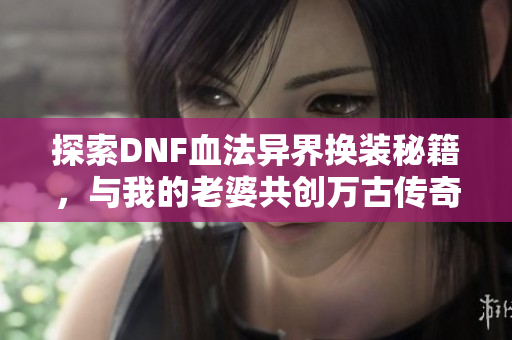 探索DNF血法异界换装秘籍，与我的老婆共创万古传奇