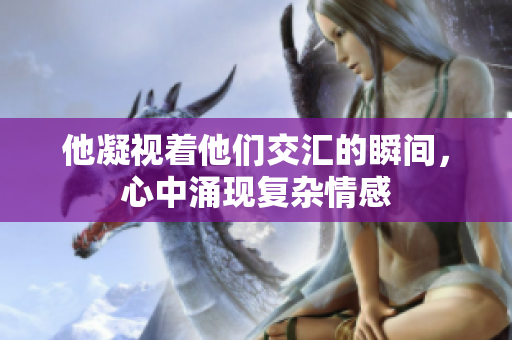 他凝视着他们交汇的瞬间，心中涌现复杂情感