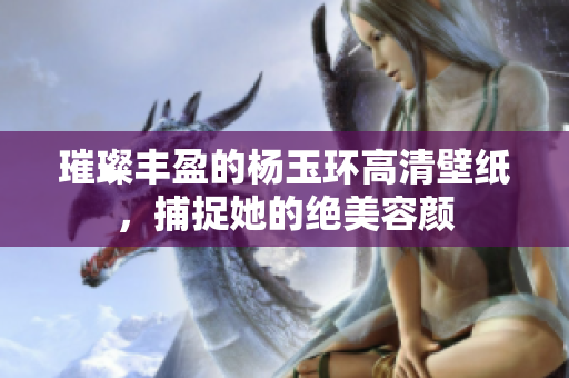 璀璨丰盈的杨玉环高清壁纸，捕捉她的绝美容颜