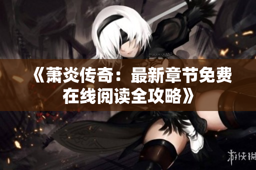 《萧炎传奇：最新章节免费在线阅读全攻略》
