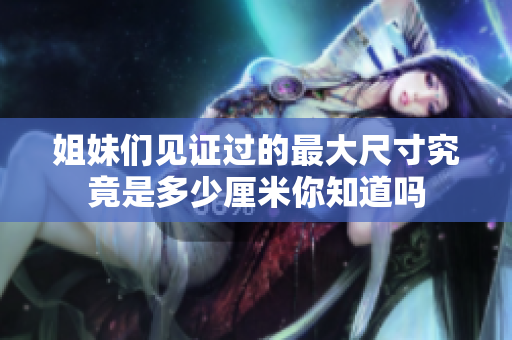 姐妹们见证过的最大尺寸究竟是多少厘米你知道吗