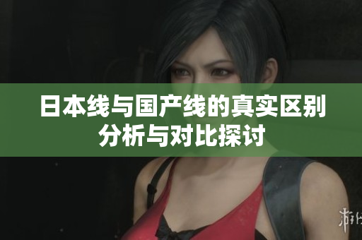 日本线与国产线的真实区别分析与对比探讨