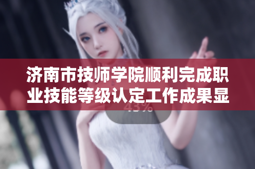 济南市技师学院顺利完成职业技能等级认定工作成果显著