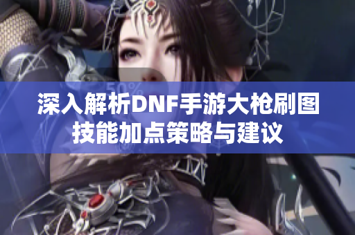 深入解析DNF手游大枪刷图技能加点策略与建议
