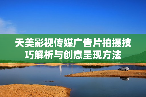 天美影视传媒广告片拍摄技巧解析与创意呈现方法