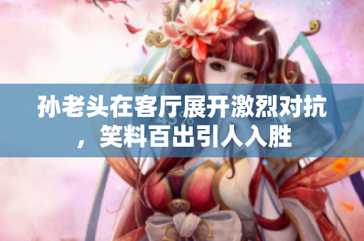 孙老头在客厅展开激烈对抗，笑料百出引人入胜