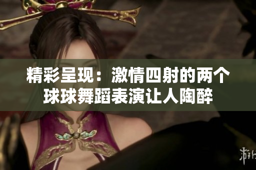 精彩呈现：激情四射的两个球球舞蹈表演让人陶醉
