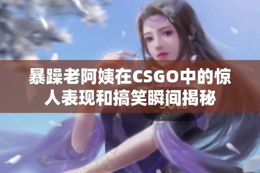 暴躁老阿姨在CSGO中的惊人表现和搞笑瞬间揭秘