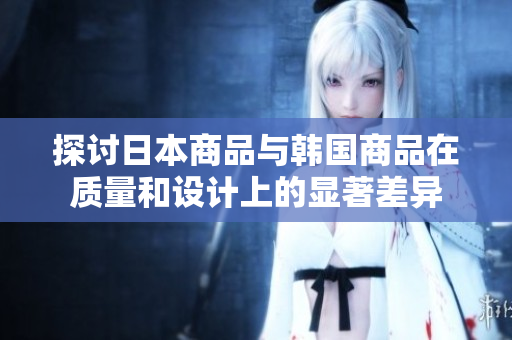 探讨日本商品与韩国商品在质量和设计上的显著差异