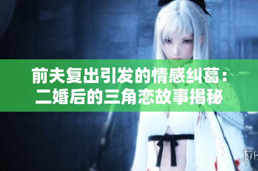 前夫复出引发的情感纠葛：二婚后的三角恋故事揭秘