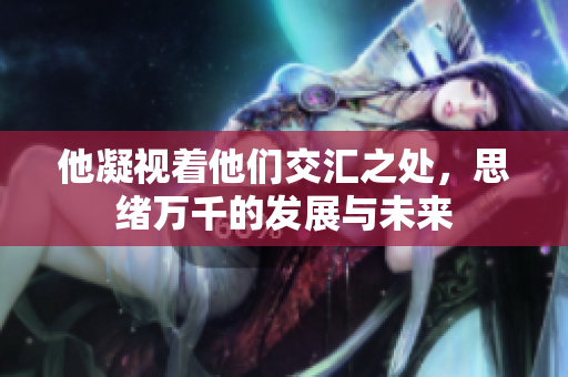 他凝视着他们交汇之处，思绪万千的发展与未来